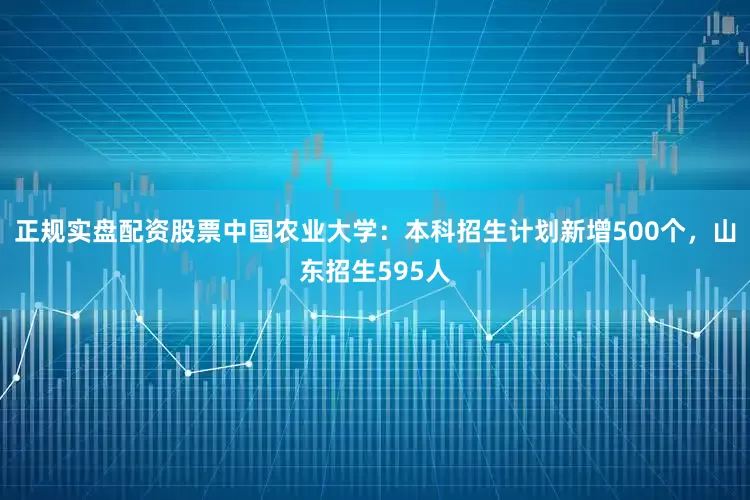正规实盘配资股票中国农业大学：本科招生计划新增500个，山东招生595人