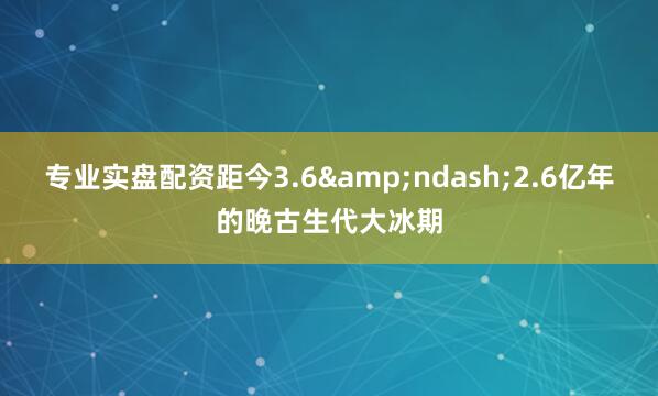 专业实盘配资距今3.6&ndash;2.6亿年的晚古生代大冰期
