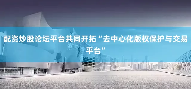 配资炒股论坛平台共同开拓“去中心化版权保护与交易平台”