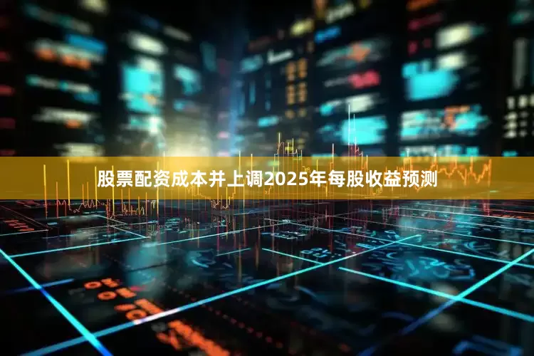 股票配资成本并上调2025年每股收益预测