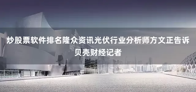 炒股票软件排名隆众资讯光伏行业分析师方文正告诉贝壳财经记者