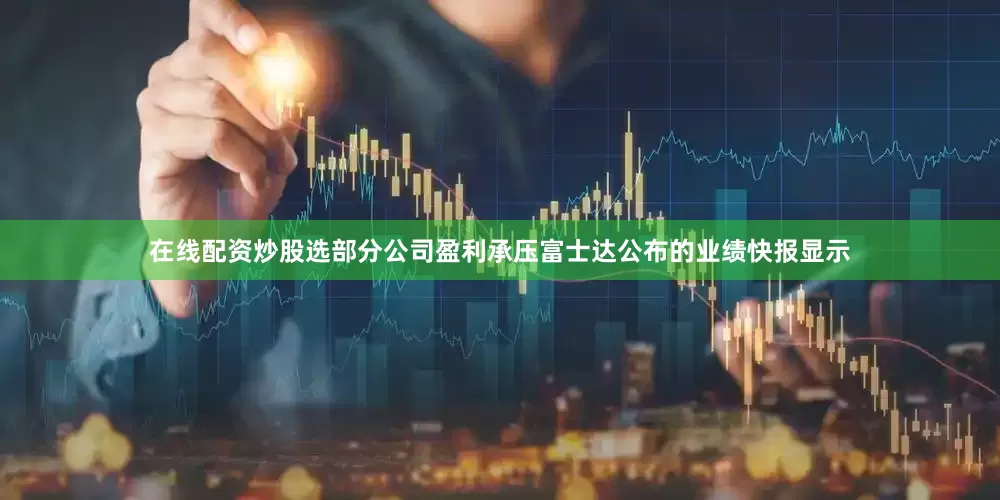在线配资炒股选部分公司盈利承压富士达公布的业绩快报显示