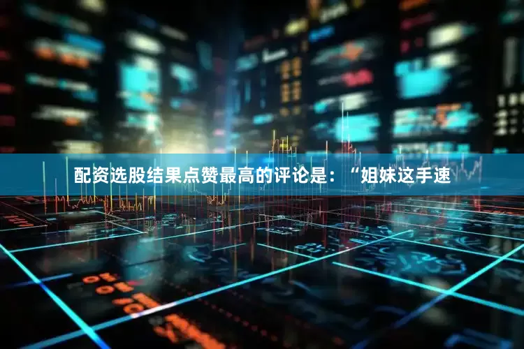 配资选股结果点赞最高的评论是：“姐妹这手速