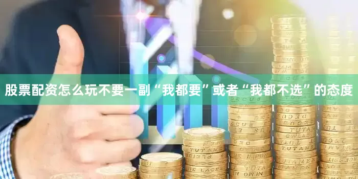 股票配资怎么玩不要一副“我都要”或者“我都不选”的态度
