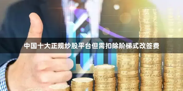 中国十大正规炒股平台但需扣除阶梯式改签费