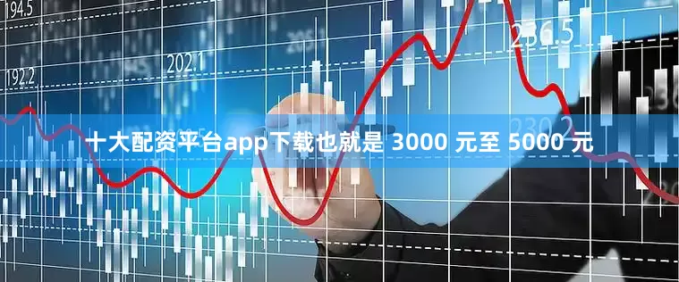 十大配资平台app下载也就是 3000 元至 5000 元