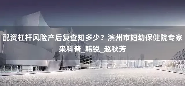 配资杠杆风险产后复查知多少？滨州市妇幼保健院专家来科普_韩锐_赵秋芳