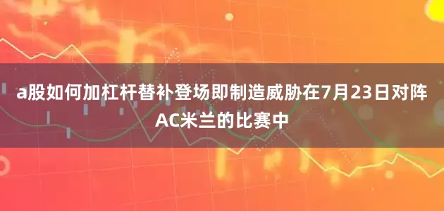 a股如何加杠杆替补登场即制造威胁在7月23日对阵AC米兰的比赛中