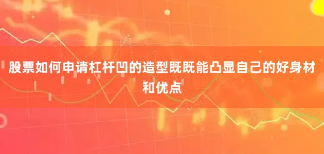 股票如何申请杠杆凹的造型既既能凸显自己的好身材和优点