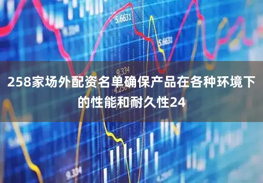 258家场外配资名单确保产品在各种环境下的性能和耐久性24