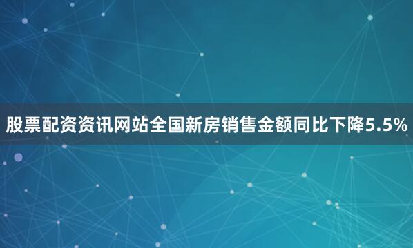 股票配资资讯网站全国新房销售金额同比下降5.5%