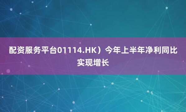 配资服务平台01114.HK）今年上半年净利同比实现增长