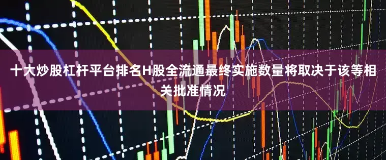十大炒股杠杆平台排名H股全流通最终实施数量将取决于该等相关批准情况