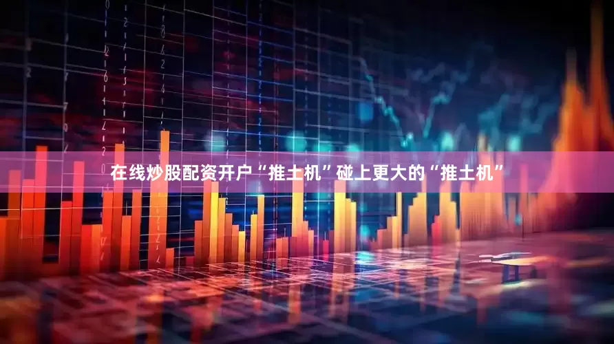 在线炒股配资开户“推土机”碰上更大的“推土机”