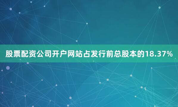 股票配资公司开户网站占发行前总股本的18.37%
