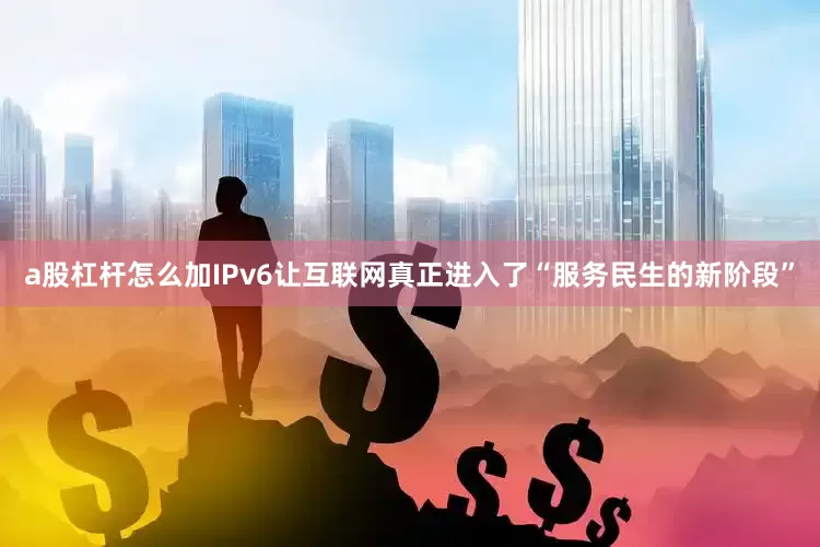 a股杠杆怎么加IPv6让互联网真正进入了“服务民生的新阶段”