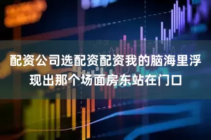 配资公司选配资配资我的脑海里浮现出那个场面房东站在门口