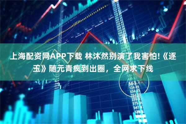 上海配资网APP下载 林沐然别演了我害怕!《逐玉》随元青疯到出圈，全网求下线