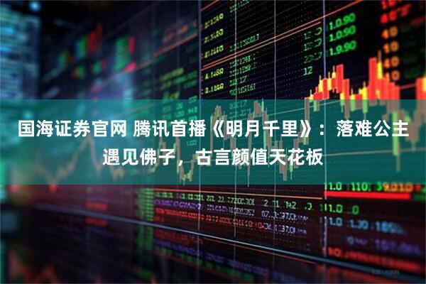 国海证券官网 腾讯首播《明月千里》：落难公主遇见佛子，古言颜值天花板