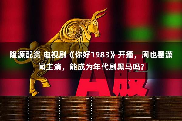 隆源配资 电视剧《你好1983》开播，周也翟潇闻主演，能成为年代剧黑马吗?