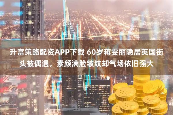 升富策略配资APP下载 60岁蒋雯丽隐居英国街头被偶遇，素颜满脸皱纹却气场依旧强大