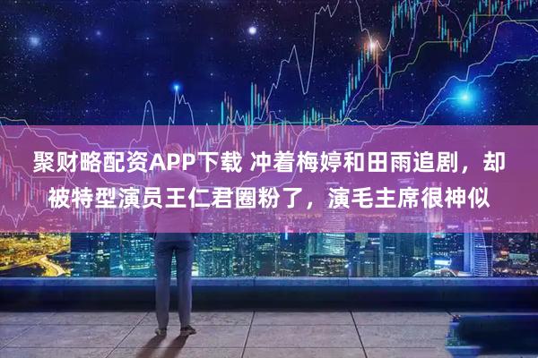 聚财略配资APP下载 冲着梅婷和田雨追剧，却被特型演员王仁君圈粉了，演毛主席很神似