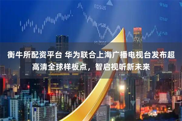 衡牛所配资平台 华为联合上海广播电视台发布超高清全球样板点，智启视听新未来