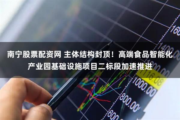 南宁股票配资网 主体结构封顶！高端食品智能化产业园基础设施项目二标段加速推进