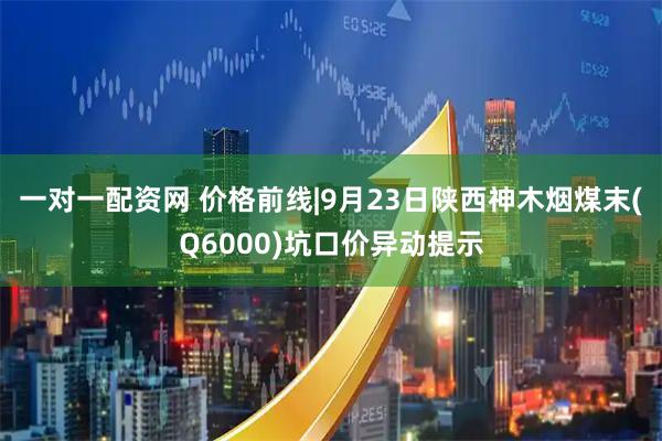 一对一配资网 价格前线|9月23日陕西神木烟煤末(Q6000)坑口价异动提示