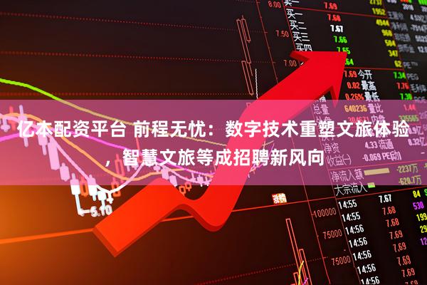 亿本配资平台 前程无忧：数字技术重塑文旅体验，智慧文旅等成招聘新风向