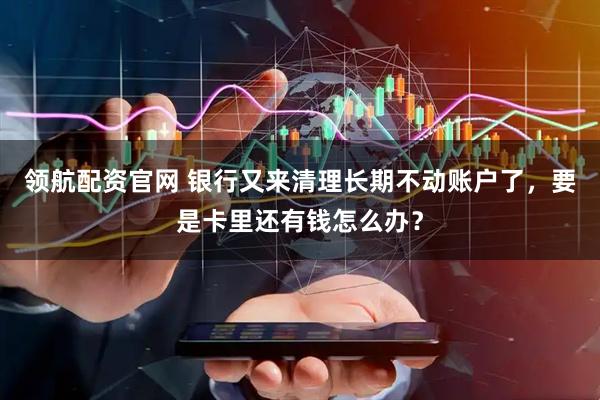 领航配资官网 银行又来清理长期不动账户了，要是卡里还有钱怎么办？
