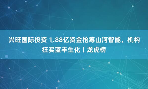 兴旺国际投资 1.88亿资金抢筹山河智能，机构狂买蓝丰生化丨龙虎榜