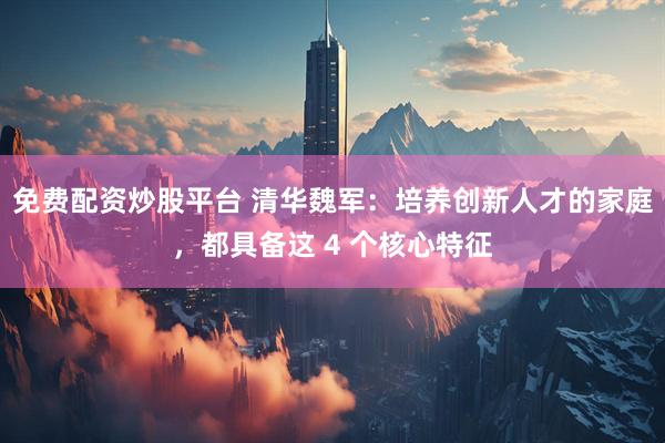 免费配资炒股平台 清华魏军：培养创新人才的家庭，都具备这 4 个核心特征