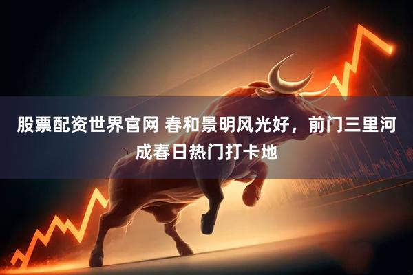 股票配资世界官网 春和景明风光好，前门三里河成春日热门打卡地