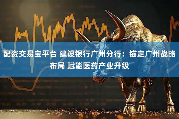 配资交易宝平台 建设银行广州分行：锚定广州战略布局 赋能医药产业升级