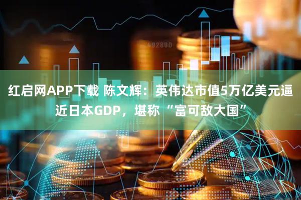 红启网APP下载 陈文辉：英伟达市值5万亿美元逼近日本GDP，堪称 “富可敌大国”