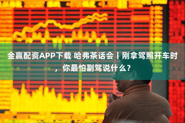 金赢配资APP下载 哈弗茶话会丨刚拿驾照开车时，你最怕副驾说什么？