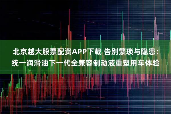 北京越大股票配资APP下载 告别繁琐与隐患：统一润滑油下一代全兼容制动液重塑用车体验
