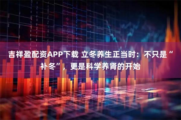 吉祥盈配资APP下载 立冬养生正当时：不只是“补冬”，更是科学养肾的开始