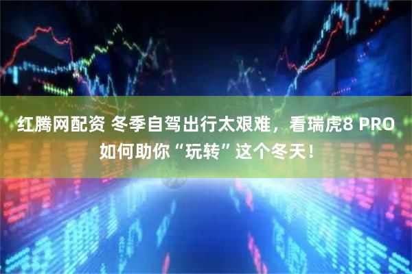红腾网配资 冬季自驾出行太艰难，看瑞虎8 PRO如何助你“玩转”这个冬天！