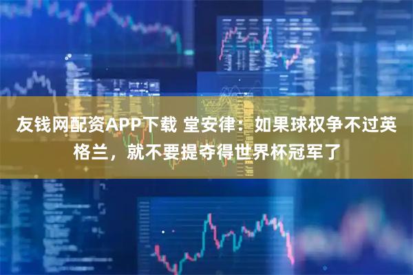 友钱网配资APP下载 堂安律：如果球权争不过英格兰，就不要提夺得世界杯冠军了