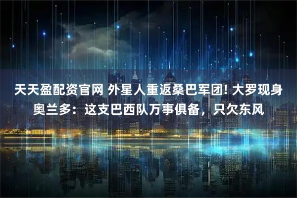 天天盈配资官网 外星人重返桑巴军团! 大罗现身奥兰多：这支巴西队万事俱备，只欠东风