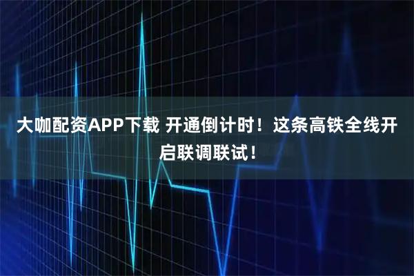 大咖配资APP下载 开通倒计时！这条高铁全线开启联调联试！