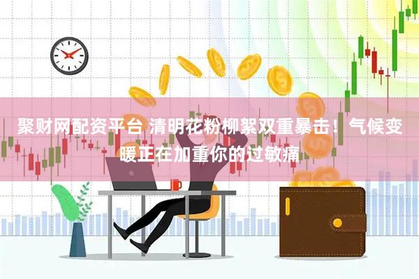 聚财网配资平台 清明花粉柳絮双重暴击！气候变暖正在加重你的过敏痛