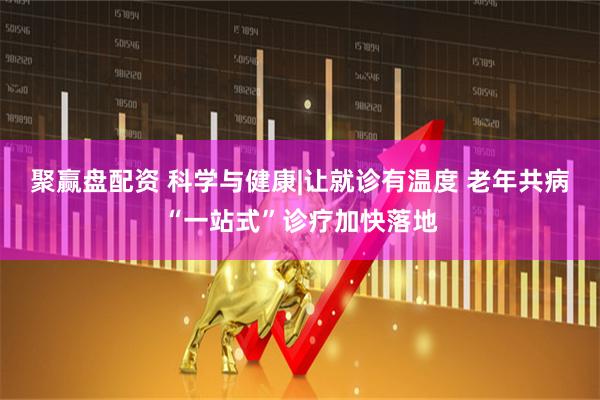 聚赢盘配资 科学与健康|让就诊有温度 老年共病“一站式”诊疗加快落地
