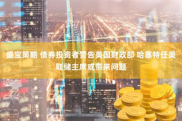 盛宝策略 债券投资者警告美国财政部 哈塞特任美联储主席或带来问题
