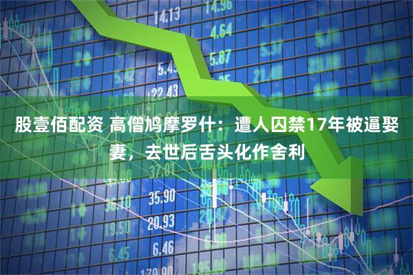 股壹佰配资 高僧鸠摩罗什：遭人囚禁17年被逼娶妻，去世后舌头化作舍利