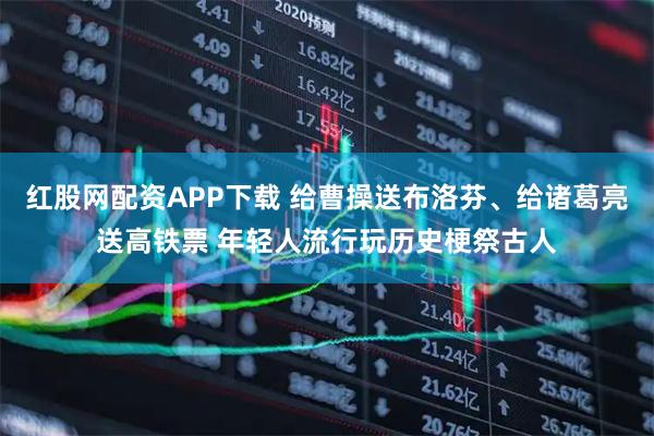 红股网配资APP下载 给曹操送布洛芬、给诸葛亮送高铁票 年轻人流行玩历史梗祭古人