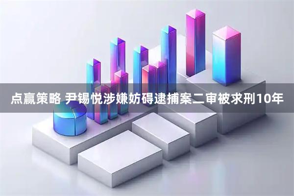 点赢策略 尹锡悦涉嫌妨碍逮捕案二审被求刑10年