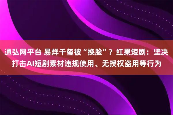 通弘网平台 易烊千玺被“换脸”？红果短剧：坚决打击AI短剧素材违规使用、无授权盗用等行为